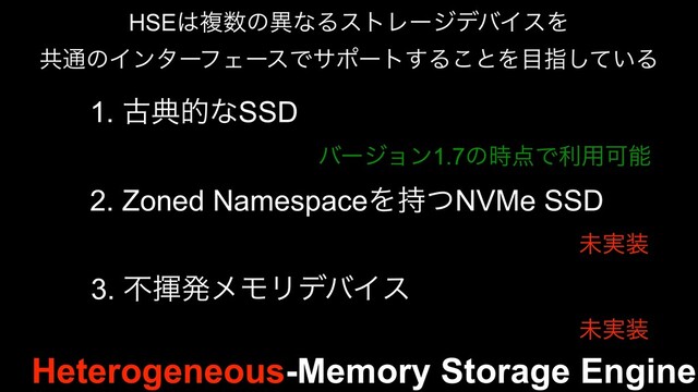 Heterogeneous-Memory Storage Engine
HSE͸ෳ਺ͷҟͳΔετϨʔδσόΠεΛ
ڞ௨ͷΠϯλʔϑΣʔεͰαϙʔτ͢Δ͜ͱΛ໨ࢦ͍ͯ͠Δ
1. ݹయతͳSSD
2. Zoned NamespaceΛ࣋ͭNVMe SSD
3. ෆشൃϝϞϦσόΠε
όʔδϣϯ1.7ͷ࣌఺Ͱར༻Մೳ
ະ࣮૷
ະ࣮૷
