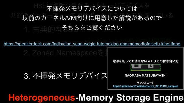 Heterogeneous-Memory Storage Engine
HSE͸ෳ਺ͷҟͳΔετϨʔδσόΠεΛ
ڞ௨ͷΠϯλʔϑΣʔεͰαϙʔτ͢Δ͜ͱΛ໨ࢦ͍ͯ͠Δ
1. ݹయతͳSSD
2. Zoned NamespaceΛ࣋ͭNVMe SSD
3. ෆشൃϝϞϦσόΠε
όʔδϣϯ1.7ͷ࣌఺Ͱར༻Մೳ
ະ࣮૷
ະ࣮૷
ෆشൃϝϞϦσόΠεʹ͍ͭͯ͸
ҎલͷΧʔωϧ/VM޲͚ʹ༻ҙͨ͠ղઆ͕͋ΔͷͰ
ͦͪΒΛ͝ཡ͍ͩ͘͞
https://speakerdeck.com/fadis/dian-yuan-woqie-tutemoxiao-enaimemoritofalsefu-kihe-ifang
