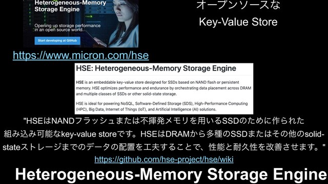 Heterogeneous-Memory Storage Engine
https://github.com/hse-project/hse/wiki
"HSE͸NANDϑϥογϡ·ͨ͸ෆشൃϝϞϦΛ༻͍ΔSSDͷͨΊʹ࡞ΒΕͨ
૊ΈࠐΈՄೳͳkey-value storeͰ͢ɻHSE͸DRAM͔ΒଟछͷSSD·ͨ͸ͦͷଞͷsolid-
stateετϨʔδ·Ͱͷσʔλͷ഑ஔΛ޻෉͢Δ͜ͱͰɺੑೳͱ଱ٱੑΛվળͤ͞·͢ɻ"
https://www.micron.com/hse
Φʔϓϯιʔεͳ
Key-Value Store
