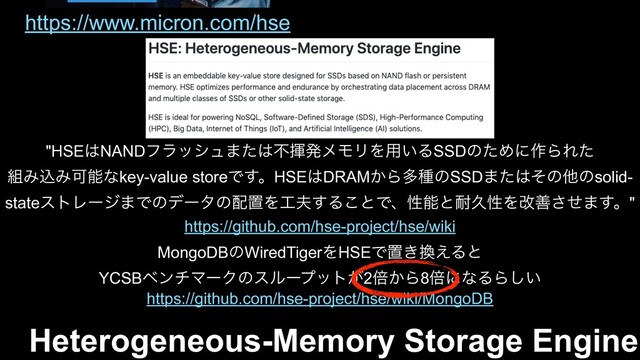 Heterogeneous-Memory Storage Engine
MongoDBͷWiredTigerΛHSEͰஔ͖׵͑Δͱ
YCSBϕϯνϚʔΫͷεϧʔϓοτ͕2ഒ͔Β8ഒʹͳΔΒ͍͠
https://github.com/hse-project/hse/wiki/MongoDB
https://github.com/hse-project/hse/wiki
"HSE͸NANDϑϥογϡ·ͨ͸ෆشൃϝϞϦΛ༻͍ΔSSDͷͨΊʹ࡞ΒΕͨ
૊ΈࠐΈՄೳͳkey-value storeͰ͢ɻHSE͸DRAM͔ΒଟछͷSSD·ͨ͸ͦͷଞͷsolid-
stateετϨʔδ·Ͱͷσʔλͷ഑ஔΛ޻෉͢Δ͜ͱͰɺੑೳͱ଱ٱੑΛվળͤ͞·͢ɻ"
https://www.micron.com/hse
