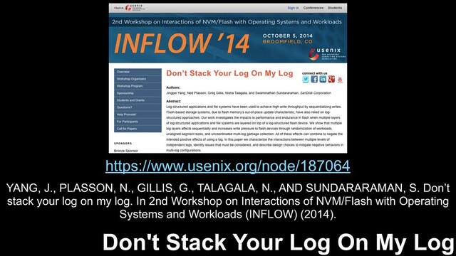 https://www.usenix.org/node/187064
Don't Stack Your Log On My Log
YANG, J., PLASSON, N., GILLIS, G., TALAGALA, N., AND SUNDARARAMAN, S. Don’t
stack your log on my log. In 2nd Workshop on Interactions of NVM/Flash with Operating
Systems and Workloads (INFLOW) (2014).
