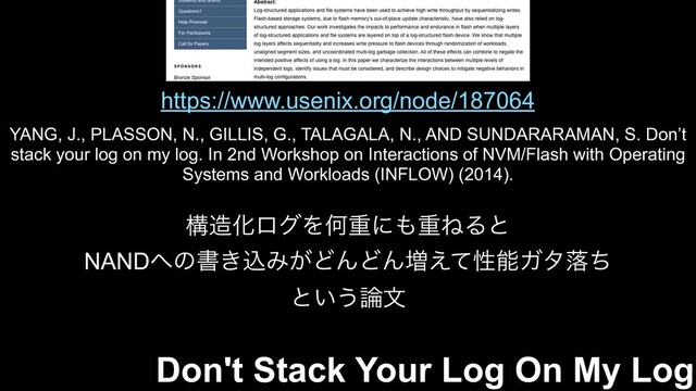 https://www.usenix.org/node/187064
YANG, J., PLASSON, N., GILLIS, G., TALAGALA, N., AND SUNDARARAMAN, S. Don’t
stack your log on my log. In 2nd Workshop on Interactions of NVM/Flash with Operating
Systems and Workloads (INFLOW) (2014).
ߏ଄ԽϩάΛԿॏʹ΋ॏͶΔͱ
NAND΁ͷॻ͖ࠐΈ͕ͲΜͲΜ૿͑ͯੑೳΨλམͪ
ͱ͍͏࿦จ
Don't Stack Your Log On My Log
