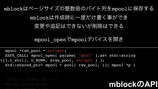 mpool *raw_pool = nullptr;
SAFE_CALL( mpool_open( params[ "pool" ].as< std::string
>().c_str(), O_RDWR, &raw_pool, nullptr ) );
std::shared_ptr< mpool > pool( raw_pool, []( mpool *p )
{ if( p ) mpool_close( p ); } );
uint64_t block_id = 0u;
mblock_props props;
mpool_openͰmpoolσόΠεΛ։͖
mblock͸ϖʔδαΠζͷ੔਺ഒͷόΠτྻΛmpoolʹอଘ͢Δ
mblock͸࡞੒࣌ʹҰ౓͚ͩॻ͘ࣄ͕Ͱ͖
มߋ΍௥ه͸Ͱ͖ͳ͍͕࡟আ͸Ͱ͖Δ
mblockͷAPI
