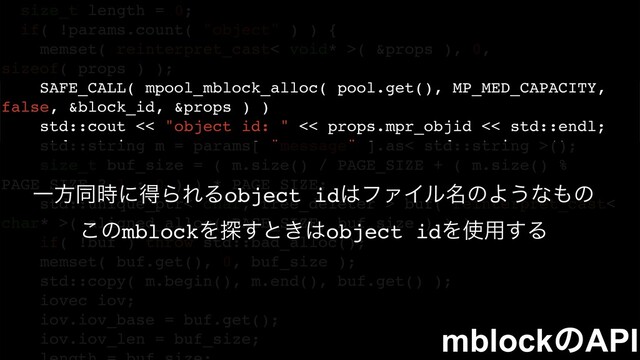 size_t length = 0;
if( !params.count( "object" ) ) {
memset( reinterpret_cast< void* >( &props ), 0,
sizeof( props ) );
SAFE_CALL( mpool_mblock_alloc( pool.get(), MP_MED_CAPACITY,
false, &block_id, &props ) )
std::cout << "object id: " << props.mpr_objid << std::endl;
std::string m = params[ "message" ].as< std::string >();
size_t buf_size = ( m.size() / PAGE_SIZE + ( m.size() %
PAGE_SIZE ? 1 : 0 ) ) * PAGE_SIZE;
std::unique_ptr< char, free_deleter > buf( reinterpret_cast<
char* >( aligned_alloc( PAGE_SIZE, buf_size ) ) );
if( !buf ) throw std::bad_alloc();
memset( buf.get(), 0, buf_size );
std::copy( m.begin(), m.end(), buf.get() );
iovec iov;
iov.iov_base = buf.get();
iov.iov_len = buf_size; mblockͷAPI
Ұํಉ࣌ʹಘΒΕΔobject id͸ϑΝΠϧ໊ͷΑ͏ͳ΋ͷ
͜ͷmblockΛ୳͢ͱ͖͸object idΛ࢖༻͢Δ
