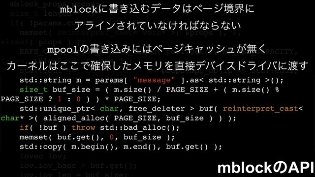 mblock_props props;
size_t length = 0;
if( !params.count( "object" ) ) {
memset( reinterpret_cast< void* >( &props ), 0,
sizeof( props ) );
SAFE_CALL( mpool_mblock_alloc( pool.get(), MP_MED_CAPACITY,
false, &block_id, &props ) )
std::cout << "object id: " << props.mpr_objid << std::endl;
std::string m = params[ "message" ].as< std::string >();
size_t buf_size = ( m.size() / PAGE_SIZE + ( m.size() %
PAGE_SIZE ? 1 : 0 ) ) * PAGE_SIZE;
std::unique_ptr< char, free_deleter > buf( reinterpret_cast<
char* >( aligned_alloc( PAGE_SIZE, buf_size ) ) );
if( !buf ) throw std::bad_alloc();
memset( buf.get(), 0, buf_size );
std::copy( m.begin(), m.end(), buf.get() );
iovec iov;
iov.iov_base = buf.get();
mblockʹॻ͖ࠐΉσʔλ͸ϖʔδڥքʹ
ΞϥΠϯ͞Ε͍ͯͳ͚Ε͹ͳΒͳ͍
mblockͷAPI
mpoolͷॻ͖ࠐΈʹ͸ϖʔδΩϟογϡ͕ແ͘
Χʔωϧ͸͜͜Ͱ֬อͨ͠ϝϞϦΛ௚઀σόΠευϥΠόʹ౉͢

