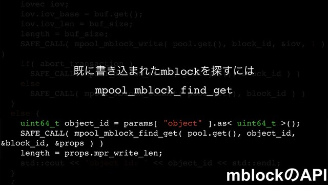 iovec iov;
iov.iov_base = buf.get();
iov.iov_len = buf_size;
length = buf_size;
SAFE_CALL( mpool_mblock_write( pool.get(), block_id, &iov, 1 )
)
if( abort_transaction )
SAFE_CALL( mpool_mblock_abort( pool.get(), block_id ) )
else
SAFE_CALL( mpool_mblock_commit( pool.get(), block_id ) )
}
else {
uint64_t object_id = params[ "object" ].as< uint64_t >();
SAFE_CALL( mpool_mblock_find_get( pool.get(), object_id,
&block_id, &props ) )
length = props.mpr_write_len;
std::cout << "object id: " << object_id << std::endl;
}
طʹॻ͖ࠐ·ΕͨmblockΛ୳͢ʹ͸
mpool_mblock_find_get
mblockͷAPI
