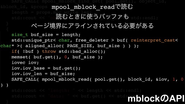 SAFE_CALL( mpool_mblock_find_get( pool.get(), object_id,
&block_id, &props ) )
length = props.mpr_write_len;
std::cout << "object id: " << object_id << std::endl;
}
{
size_t buf_size = length;
std::unique_ptr< char, free_deleter > buf( reinterpret_cast<
char* >( aligned_alloc( PAGE_SIZE, buf_size ) ) );
if( !buf ) throw std::bad_alloc();
memset( buf.get(), 0, buf_size );
iovec iov;
iov.iov_base = buf.get();
iov.iov_len = buf_size;
SAFE_CALL( mpool_mblock_read( pool.get(), block_id, &iov, 1, 0
) )
std::cout << "length: " << length << std::endl;
std::cout << "data: " << buf.get() << std::endl;
}
mpool_mblock_readͰಡΉ
ಡΉͱ͖ʹ࢖͏όοϑΝ΋
ϖʔδڥքʹΞϥΠϯ͞Ε͍ͯΔඞཁ͕͋Δ
mblockͷAPI
