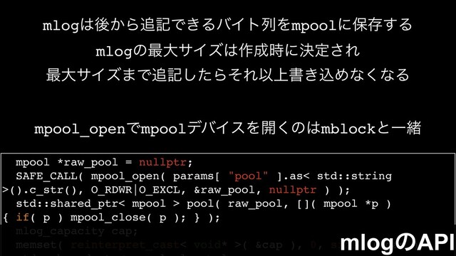 mpool *raw_pool = nullptr;
SAFE_CALL( mpool_open( params[ "pool" ].as< std::string
>().c_str(), O_RDWR|O_EXCL, &raw_pool, nullptr ) );
std::shared_ptr< mpool > pool( raw_pool, []( mpool *p )
{ if( p ) mpool_close( p ); } );
mlog_capacity cap;
memset( reinterpret_cast< void* >( &cap ), 0, sizeof( cap ) );
mpool_openͰmpoolσόΠεΛ։͘ͷ͸mblockͱҰॹ
mlog͸ޙ͔Β௥هͰ͖ΔόΠτྻΛmpoolʹอଘ͢Δ
mlogͷ࠷େαΠζ͸࡞੒࣌ʹܾఆ͞Ε
࠷େαΠζ·Ͱ௥هͨ͠ΒͦΕҎ্ॻ͖ࠐΊͳ͘ͳΔ
mlogͷAPI
