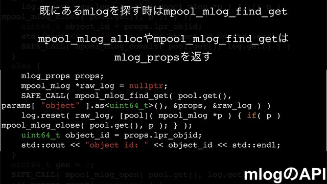 log.reset( raw_log, [pool]( mpool_mlog *p ) { if( p )
mpool_mlog_close( pool.get(), p ); } );
uint64_t object_id = props.lpr_objid;
std::cout << "object id: " << object_id << std::endl;
SAFE_CALL( mpool_mlog_commit( pool.get(), log.get() ) )
}
else {
mlog_props props;
mpool_mlog *raw_log = nullptr;
SAFE_CALL( mpool_mlog_find_get( pool.get(),
params[ "object" ].as(), &props, &raw_log ) )
log.reset( raw_log, [pool]( mpool_mlog *p ) { if( p )
mpool_mlog_close( pool.get(), p ); } );
uint64_t object_id = props.lpr_objid;
std::cout << "object id: " << object_id << std::endl;
}
uint64_t gen = 0;
SAFE_CALL( mpool_mlog_open( pool.get(), log.get(), 0, &gen ) )
mlogͷAPI
طʹ͋ΔmlogΛ୳࣌͢͸mpool_mlog_find_get
mpool_mlog_alloc΍mpool_mlog_find_get͸
mlog_propsΛฦ͢
