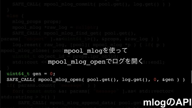 SAFE_CALL( mpool_mlog_commit( pool.get(), log.get() ) )
}
else {
mlog_props props;
mpool_mlog *raw_log = nullptr;
SAFE_CALL( mpool_mlog_find_get( pool.get(),
params[ "object" ].as(), &props, &raw_log ) )
log.reset( raw_log, [pool]( mpool_mlog *p ) { if( p )
mpool_mlog_close( pool.get(), p ); } );
uint64_t object_id = props.lpr_objid;
std::cout << "object id: " << object_id << std::endl;
}
uint64_t gen = 0;
SAFE_CALL( mpool_mlog_open( pool.get(), log.get(), 0, &gen ) )
if( params.count( "message" ) )
for( const auto &a: params[ "message" ].as< std::vector<
std::string > >() )
SAFE_CALL( mpool_mlog_append_data( pool.get(), log.get(),
mlogͷAPI
mpool_mlogΛ࢖ͬͯ
mpool_mlog_openͰϩάΛ։͘

