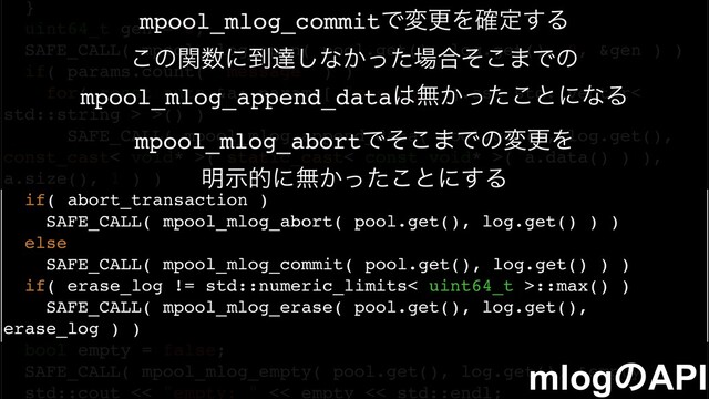 }
uint64_t gen = 0;
SAFE_CALL( mpool_mlog_open( pool.get(), log.get(), 0, &gen ) )
if( params.count( "message" ) )
for( const auto &a: params[ "message" ].as< std::vector<
std::string > >() )
SAFE_CALL( mpool_mlog_append_data( pool.get(), log.get(),
const_cast< void* >( static_cast< const void* >( a.data() ) ),
a.size(), 1 ) )
if( abort_transaction )
SAFE_CALL( mpool_mlog_abort( pool.get(), log.get() ) )
else
SAFE_CALL( mpool_mlog_commit( pool.get(), log.get() ) )
if( erase_log != std::numeric_limits< uint64_t >::max() )
SAFE_CALL( mpool_mlog_erase( pool.get(), log.get(),
erase_log ) )
bool empty = false;
SAFE_CALL( mpool_mlog_empty( pool.get(), log.get(), &empty ) )
std::cout << "empty: " << empty << std::endl;
mlogͷAPI
mpool_mlog_commitͰมߋΛ֬ఆ͢Δ
͜ͷؔ਺ʹ౸ୡ͠ͳ͔ͬͨ৔߹ͦ͜·Ͱͷ
mpool_mlog_append_data͸ແ͔ͬͨ͜ͱʹͳΔ
mpool_mlog_abortͰͦ͜·ͰͷมߋΛ
໌ࣔతʹແ͔ͬͨ͜ͱʹ͢Δ
