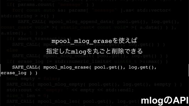 SAFE_CALL( mpool_mlog_open( pool.get(), log.get(), 0, &gen ) )
if( params.count( "message" ) )
for( const auto &a: params[ "message" ].as< std::vector<
std::string > >() )
SAFE_CALL( mpool_mlog_append_data( pool.get(), log.get(),
const_cast< void* >( static_cast< const void* >( a.data() ) ),
a.size(), 1 ) )
if( abort_transaction )
SAFE_CALL( mpool_mlog_abort( pool.get(), log.get() ) )
else
SAFE_CALL( mpool_mlog_commit( pool.get(), log.get() ) )
if( erase_log != std::numeric_limits< uint64_t >::max() )
SAFE_CALL( mpool_mlog_erase( pool.get(), log.get(),
erase_log ) )
bool empty = false;
SAFE_CALL( mpool_mlog_empty( pool.get(), log.get(), &empty ) )
std::cout << "empty: " << empty << std::endl;
size_t len = 0;
SAFE_CALL( mpool_mlog_len( pool.get(), log.get(), &len ) )
mlogͷAPI
mpool_mlog_eraseΛ࢖͑͹
ࢦఆͨ͠mlogΛؙ͝ͱ࡟আͰ͖Δ
