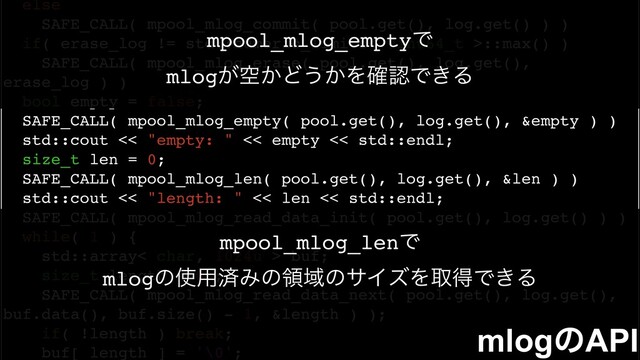 else
SAFE_CALL( mpool_mlog_commit( pool.get(), log.get() ) )
if( erase_log != std::numeric_limits< uint64_t >::max() )
SAFE_CALL( mpool_mlog_erase( pool.get(), log.get(),
erase_log ) )
bool empty = false;
SAFE_CALL( mpool_mlog_empty( pool.get(), log.get(), &empty ) )
std::cout << "empty: " << empty << std::endl;
size_t len = 0;
SAFE_CALL( mpool_mlog_len( pool.get(), log.get(), &len ) )
std::cout << "length: " << len << std::endl;
SAFE_CALL( mpool_mlog_read_data_init( pool.get(), log.get() ) )
while( 1 ) {
std::array< char, 1024u > buf;
size_t length = 0u;
SAFE_CALL( mpool_mlog_read_data_next( pool.get(), log.get(),
buf.data(), buf.size() - 1, &length ) );
if( !length ) break;
buf[ length ] = '\0';
mlogͷAPI
mpool_mlog_emptyͰ
mlog͕ۭ͔Ͳ͏͔Λ֬ೝͰ͖Δ
mpool_mlog_lenͰ
mlogͷ࢖༻ࡁΈͷྖҬͷαΠζΛऔಘͰ͖Δ
