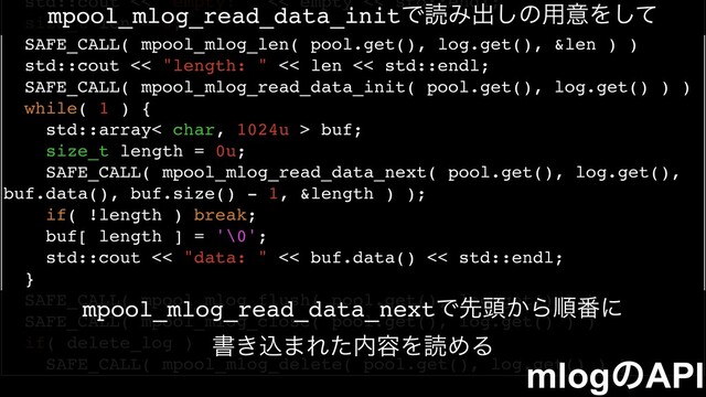 std::cout << "empty: " << empty << std::endl;
size_t len = 0;
SAFE_CALL( mpool_mlog_len( pool.get(), log.get(), &len ) )
std::cout << "length: " << len << std::endl;
SAFE_CALL( mpool_mlog_read_data_init( pool.get(), log.get() ) )
while( 1 ) {
std::array< char, 1024u > buf;
size_t length = 0u;
SAFE_CALL( mpool_mlog_read_data_next( pool.get(), log.get(),
buf.data(), buf.size() - 1, &length ) );
if( !length ) break;
buf[ length ] = '\0';
std::cout << "data: " << buf.data() << std::endl;
}
SAFE_CALL( mpool_mlog_flush( pool.get(), log.get() ) )
SAFE_CALL( mpool_mlog_close( pool.get(), log.get() ) )
if( delete_log )
SAFE_CALL( mpool_mlog_delete( pool.get(), log.get() ) )
mlogͷAPI
mpool_mlog_read_data_initͰಡΈग़͠ͷ༻ҙΛͯ͠
mpool_mlog_read_data_nextͰઌ಄͔Βॱ൪ʹ
ॻ͖ࠐ·Εͨ಺༰ΛಡΊΔ

