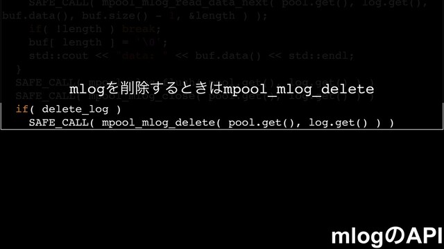 SAFE_CALL( mpool_mlog_read_data_next( pool.get(), log.get(),
buf.data(), buf.size() - 1, &length ) );
if( !length ) break;
buf[ length ] = '\0';
std::cout << "data: " << buf.data() << std::endl;
}
SAFE_CALL( mpool_mlog_flush( pool.get(), log.get() ) )
SAFE_CALL( mpool_mlog_close( pool.get(), log.get() ) )
if( delete_log )
SAFE_CALL( mpool_mlog_delete( pool.get(), log.get() ) )
mlogͷAPI
mlogΛ࡟আ͢Δͱ͖͸mpool_mlog_delete
