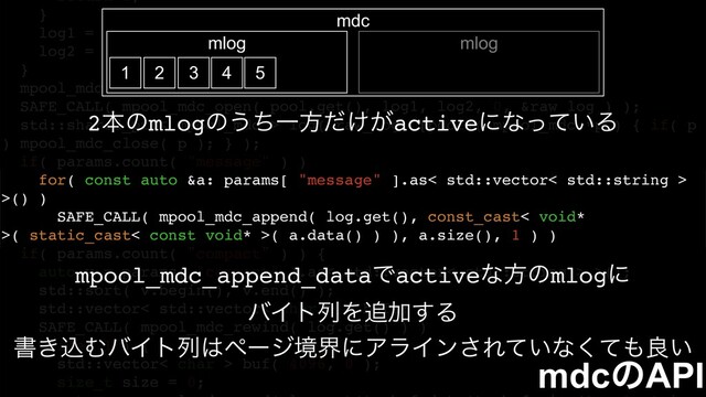 return 1;
}
log1 = boost::fusion::at_c< 0 >( parsed );
log2 = boost::fusion::at_c< 1 >( parsed );
}
mpool_mdc *raw_log = nullptr;
SAFE_CALL( mpool_mdc_open( pool.get(), log1, log2, 0, &raw_log ) );
std::shared_ptr< mpool_mdc > log( raw_log, [pool]( mpool_mdc *p ) { if( p
) mpool_mdc_close( p ); } );
if( params.count( "message" ) )
for( const auto &a: params[ "message" ].as< std::vector< std::string >
>() )
SAFE_CALL( mpool_mdc_append( log.get(), const_cast< void*
>( static_cast< const void* >( a.data() ) ), a.size(), 1 ) )
if( params.count( "compact" ) ) {
auto v = params[ "compact" ].as< std::vector< std::string > >();
std::sort( v.begin(), v.end() );
std::vector< std::vector< char > > bufs;
SAFE_CALL( mpool_mdc_rewind( log.get() ) )
while( 1 ) {
std::vector< char > buf( 4096, 0 );
size_t size = 0;
mdcͷAPI
mpool_mdc_append_dataͰactiveͳํͷmlogʹ
όΠτྻΛ௥Ճ͢Δ
ॻ͖ࠐΉόΠτྻ͸ϖʔδڥքʹΞϥΠϯ͞Ε͍ͯͳͯ͘΋ྑ͍
mdc
mlog mlog
1 2 3 4 5
2ຊͷmlogͷ͏ͪҰํ͚͕ͩactiveʹͳ͍ͬͯΔ
