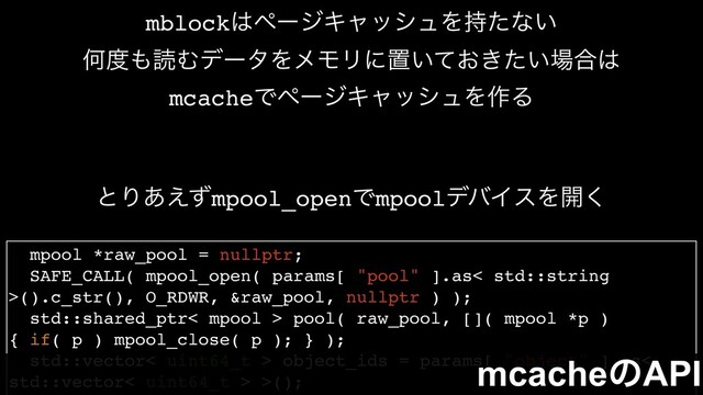 mpool *raw_pool = nullptr;
SAFE_CALL( mpool_open( params[ "pool" ].as< std::string
>().c_str(), O_RDWR, &raw_pool, nullptr ) );
std::shared_ptr< mpool > pool( raw_pool, []( mpool *p )
{ if( p ) mpool_close( p ); } );
std::vector< uint64_t > object_ids = params[ "object" ].as<
std::vector< uint64_t > >();
mcacheͷAPI
mblock͸ϖʔδΩϟογϡΛ࣋ͨͳ͍
Կ౓΋ಡΉσʔλΛϝϞϦʹஔ͍͓͖͍ͯͨ৔߹͸
mcacheͰϖʔδΩϟογϡΛ࡞Δ
ͱΓ͋͑ͣmpool_openͰmpoolσόΠεΛ։͘
