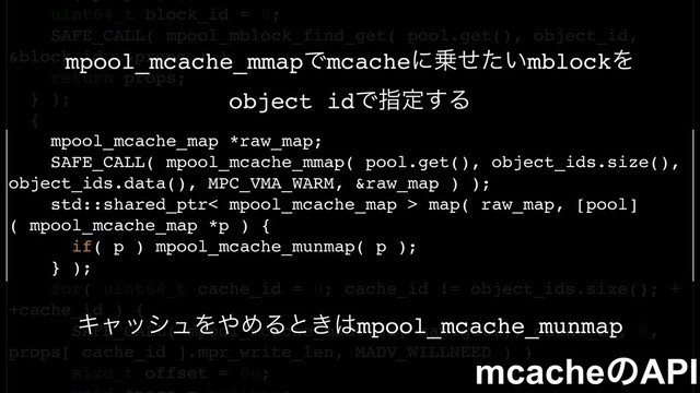 uint64_t block_id = 0;
SAFE_CALL( mpool_mblock_find_get( pool.get(), object_id,
&block_id, &props ) )
return props;
} );
{
mpool_mcache_map *raw_map;
SAFE_CALL( mpool_mcache_mmap( pool.get(), object_ids.size(),
object_ids.data(), MPC_VMA_WARM, &raw_map ) );
std::shared_ptr< mpool_mcache_map > map( raw_map, [pool]
( mpool_mcache_map *p ) {
if( p ) mpool_mcache_munmap( p );
} );
for( uint64_t cache_id = 0; cache_id != object_ids.size(); +
+cache_id ) {
SAFE_CALL( mpool_mcache_madvise( map.get(), cache_id, 0,
props[ cache_id ].mpr_write_len, MADV_WILLNEED ) )
size_t offset = 0u;
mcacheͷAPI
mpool_mcache_mmapͰmcacheʹ৐͍ͤͨmblockΛ
object idͰࢦఆ͢Δ
ΩϟογϡΛ΍ΊΔͱ͖͸mpool_mcache_munmap
