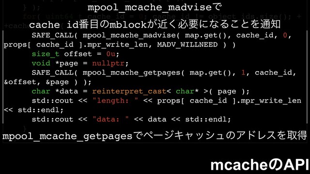 } );
for( uint64_t cache_id = 0; cache_id != object_ids.size(); +
+cache_id ) {
SAFE_CALL( mpool_mcache_madvise( map.get(), cache_id, 0,
props[ cache_id ].mpr_write_len, MADV_WILLNEED ) )
size_t offset = 0u;
void *page = nullptr;
SAFE_CALL( mpool_mcache_getpages( map.get(), 1, cache_id,
&offset, &page ) );
char *data = reinterpret_cast< char* >( page );
std::cout << "length: " << props[ cache_id ].mpr_write_len
<< std::endl;
std::cout << "data: " << data << std::endl;
}
}
mcacheͷAPI
mpool_mcache_madviseͰ
cache id൪໨ͷmblock͕ۙ͘ඞཁʹͳΔ͜ͱΛ௨஌
mpool_mcache_getpagesͰϖʔδΩϟογϡͷΞυϨεΛऔಘ
