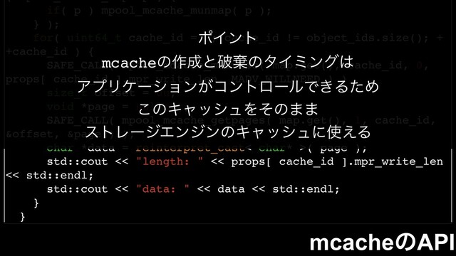 if( p ) mpool_mcache_munmap( p );
} );
for( uint64_t cache_id = 0; cache_id != object_ids.size(); +
+cache_id ) {
SAFE_CALL( mpool_mcache_madvise( map.get(), cache_id, 0,
props[ cache_id ].mpr_write_len, MADV_WILLNEED ) )
size_t offset = 0u;
void *page = nullptr;
SAFE_CALL( mpool_mcache_getpages( map.get(), 1, cache_id,
&offset, &page ) );
char *data = reinterpret_cast< char* >( page );
std::cout << "length: " << props[ cache_id ].mpr_write_len
<< std::endl;
std::cout << "data: " << data << std::endl;
}
}
mcacheͷAPI
ϙΠϯτ
mcacheͷ࡞੒ͱഁغͷλΠϛϯά͸
ΞϓϦέʔγϣϯ͕ίϯτϩʔϧͰ͖ΔͨΊ
͜ͷΩϟογϡΛͦͷ··
ετϨʔδΤϯδϯͷΩϟογϡʹ࢖͑Δ
