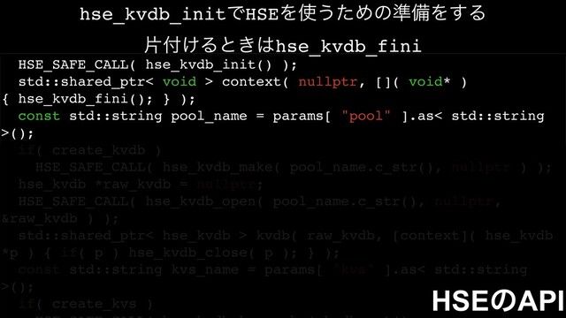 HSE_SAFE_CALL( hse_kvdb_init() );
std::shared_ptr< void > context( nullptr, []( void* )
{ hse_kvdb_fini(); } );
const std::string pool_name = params[ "pool" ].as< std::string
>();
if( create_kvdb )
HSE_SAFE_CALL( hse_kvdb_make( pool_name.c_str(), nullptr ) );
hse_kvdb *raw_kvdb = nullptr;
HSE_SAFE_CALL( hse_kvdb_open( pool_name.c_str(), nullptr,
&raw_kvdb ) );
std::shared_ptr< hse_kvdb > kvdb( raw_kvdb, [context]( hse_kvdb
*p ) { if( p ) hse_kvdb_close( p ); } );
const std::string kvs_name = params[ "kvs" ].as< std::string
>();
if( create_kvs )
HSEͷAPI
hse_kvdb_initͰHSEΛ࢖͏ͨΊͷ४උΛ͢Δ
ย෇͚Δͱ͖͸hse_kvdb_fini
