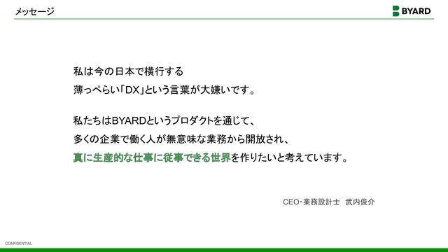 CONFIDENTIAL
メッセージ
私は今の日本で横行する
薄っぺらい「DX」という言葉が大嫌いです。
私たちはBYARDというプロダクトを通じて、
多くの企業で働く人が無意味な業務から開放され、
真に生産的な仕事に従事できる世界を作りたいと考えています。
CEO・業務設計士　武内俊介
