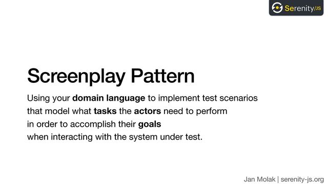 Jan Molak | serenity-js.org
Screenplay Pattern
Using your domain language to implement test scenarios 
that model what tasks the actors need to perform  
in order to accomplish their goals  
when interacting with the system under test.
