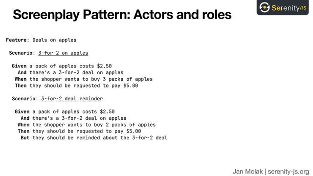 Jan Molak | serenity-js.org
Screenplay Pattern: Actors and roles
Feature: Deals on apples


Scenario: 3-for-2 on apples


Given a pack of apples costs $2.50


And there’s a 3-for-2 deal on apples


When the shopper wants to buy 3 packs of apples


Then they should be requested to pay $5.00


Scenario: 3-for-2 deal reminder


Given a pack of apples costs $2.50


And there’s a 3-for-2 deal on apples


When the shopper wants to buy 2 packs of apples


Then they should be requested to pay $5.00


But they should be reminded about the 3-for-2 deal

