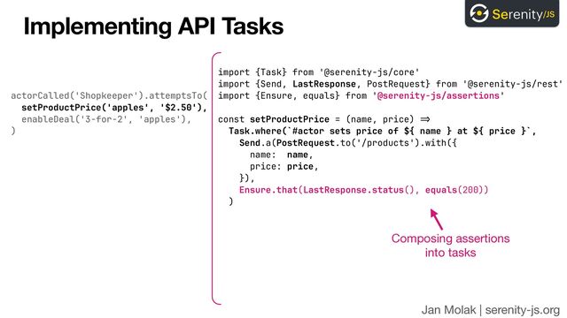 actorCalled('Shopkeeper').attemptsTo(
 
setProductPrice('apples', '$2.50'),


enableDeal('3-for-2', 'apples'),
 
)
Jan Molak | serenity-js.org
Implementing API Tasks
import {Task} from '@serenity-js/core'


import {Send, LastResponse, PostRequest} from '@serenity-js/rest'


import {Ensure, equals} from '@serenity-js/assertions'


const setProductPrice = (name, price)
=>

Task.where(`#actor sets price of ${ name } at ${ price }`,
 
Send.a(PostRequest.to('/products').with({


name: name,
 
price: price,


}),


Ensure.that(LastResponse.status(), equals(200))


)
Composing assertions 
into tasks
