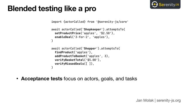 Jan Molak | serenity-js.org
Blended testing like a pro
• Acceptance tests focus on actors, goals, and tasks
import {actorCalled} from '@serenity-js/core'


await actorCalled('Shopkeeper').attemptsTo(
 
setProductPrice('apples', '$2.50'),


enableDeal('3-for-2', 'apples'),
 
)


await actorCalled('Shopper').attemptsTo(


findProduct('apples'),


addProductToBasket('apples', 3),


verifyBasketTotal('$5.00'),


verifyMissedDeals([ ]),


)
