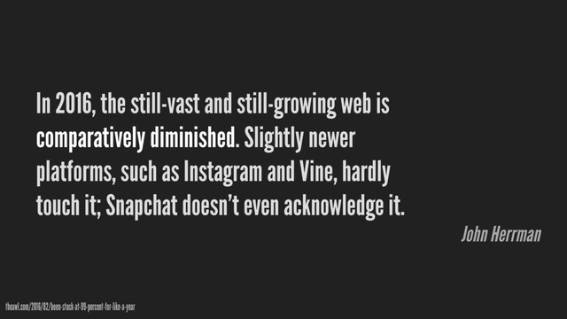 In 2016, the still-vast and still-growing web is
comparatively diminished. Slightly newer
platforms, such as Instagram and Vine, hardly
touch it; Snapchat doesn’t even acknowledge it.
theawl.com/2016/02/been-stuck-at-99-percent-for-like-a-year
John Herrman
