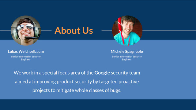 About Us
We work in a special focus area of the Google security team
aimed at improving product security by targeted proactive
projects to mitigate whole classes of bugs.
Michele Spagnuolo
Senior Information Security
Engineer
Lukas Weichselbaum
Senior Information Security
Engineer
