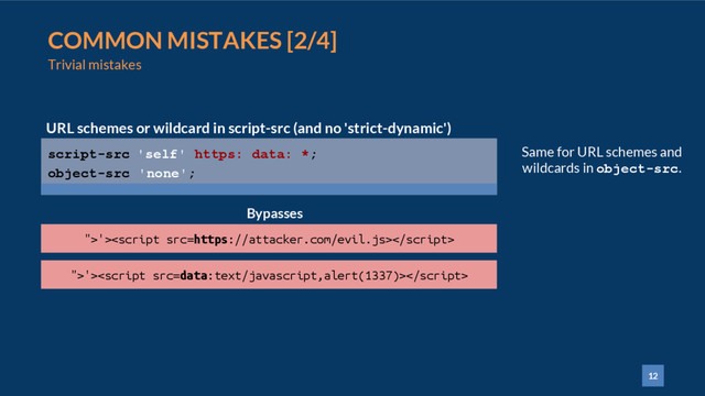 12
COMMON MISTAKES [2/4]
Trivial mistakes
script-src 'self' https: data: *;
object-src 'none';
URL schemes or wildcard in script-src (and no 'strict-dynamic')
">'>
Bypasses
">'>
Same for URL schemes and
wildcards in object-src.
