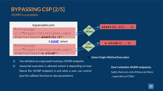16
BYPASSING CSP [2/5]
JSONP is a problem
1) You whitelist an origin/path hosting a JSONP endpoint.
2) Javascript execution is allowed, extent is depending on how
liberal the JSONP endpoint is and what a user can control
(just the callback function or also parameters).
bypassable.com
alert(1);u({...})
">'>
CSP
allows
A SOME* attack
x.click({...})
CSP
allows
Don't whitelist JSONP endpoints.
Sadly, there are a lot of those out there.
...especially on CDNs!
">'><script
src="https://whitelisted.com/j
sonp?callback= x.click">
* Same Origin Method Execution
