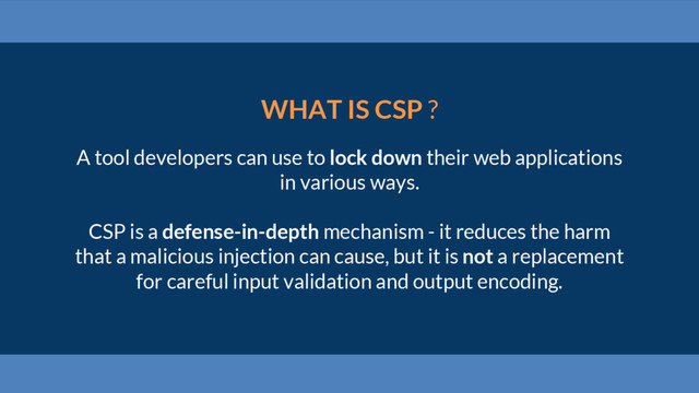 WHAT IS CSP ?
A tool developers can use to lock down their web applications
in various ways.
CSP is a defense-in-depth mechanism - it reduces the harm
that a malicious injection can cause, but it is not a replacement
for careful input validation and output encoding.
