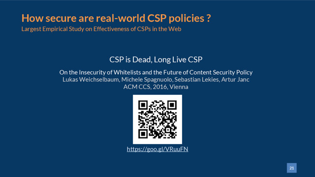 21
How secure are real-world CSP policies ?
Largest Empirical Study on Effectiveness of CSPs in the Web
CSP is Dead, Long Live CSP
On the Insecurity of Whitelists and the Future of Content Security Policy
Lukas Weichselbaum, Michele Spagnuolo, Sebastian Lekies, Artur Janc
ACM CCS, 2016, Vienna
https://goo.gl/VRuuFN
