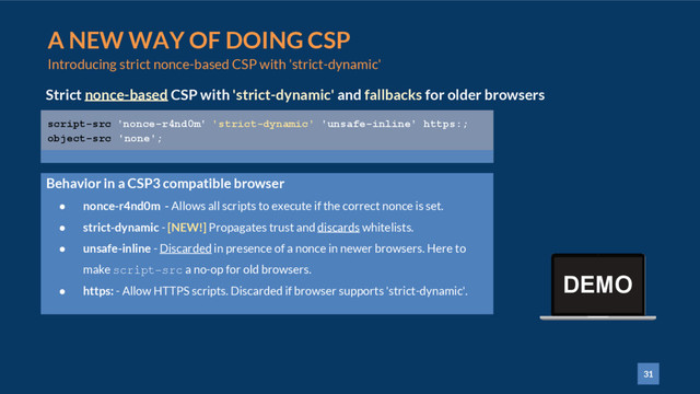 31
A NEW WAY OF DOING CSP
Introducing strict nonce-based CSP with 'strict-dynamic'
Strict nonce-based CSP with 'strict-dynamic' and fallbacks for older browsers
script-src 'nonce-r4nd0m' 'strict-dynamic' 'unsafe-inline' https:;
object-src 'none';
● nonce-r4nd0m - Allows all scripts to execute if the correct nonce is set.
● strict-dynamic - [NEW!] Propagates trust and discards whitelists.
● unsafe-inline - Discarded in presence of a nonce in newer browsers. Here to
make script-src a no-op for old browsers.
● https: - Allow HTTPS scripts. Discarded if browser supports 'strict-dynamic'.
Behavior in a CSP3 compatible browser
DEMO
