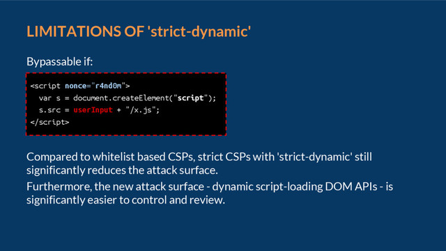 LIMITATIONS OF 'strict-dynamic'
Bypassable if:
Compared to whitelist based CSPs, strict CSPs with 'strict-dynamic' still
significantly reduces the attack surface.
Furthermore, the new attack surface - dynamic script-loading DOM APIs - is
significantly easier to control and review.

var s = document.createElement("script");
s.src = userInput + "/x.js";

