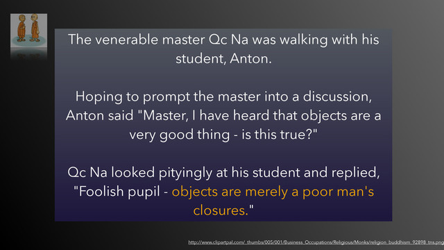 The venerable master Qc Na was walking with his
student, Anton.  
 
Hoping to prompt the master into a discussion,
Anton said "Master, I have heard that objects are a
very good thing - is this true?"  
 
Qc Na looked pityingly at his student and replied,
"Foolish pupil - objects are merely a poor man's
closures."
http://www.clipartpal.com/_thumbs/005/001/Business_Occupations/Religious/Monks/religion_buddhism_92898_tns.png
