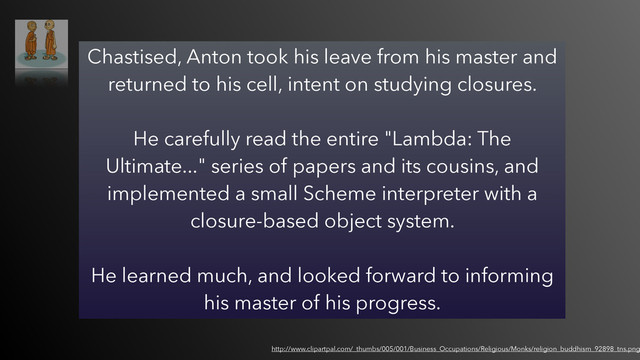 Chastised, Anton took his leave from his master and
returned to his cell, intent on studying closures.  
 
He carefully read the entire "Lambda: The
Ultimate..." series of papers and its cousins, and
implemented a small Scheme interpreter with a
closure-based object system.  
 
He learned much, and looked forward to informing
his master of his progress.
http://www.clipartpal.com/_thumbs/005/001/Business_Occupations/Religious/Monks/religion_buddhism_92898_tns.png
