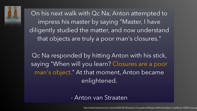 On his next walk with Qc Na, Anton attempted to
impress his master by saying "Master, I have
diligently studied the matter, and now understand
that objects are truly a poor man's closures."  
 
Qc Na responded by hitting Anton with his stick,
saying "When will you learn? Closures are a poor
man's object." At that moment, Anton became
enlightened.
- Anton van Straaten
http://www.clipartpal.com/_thumbs/005/001/Business_Occupations/Religious/Monks/religion_buddhism_92898_tns.png
