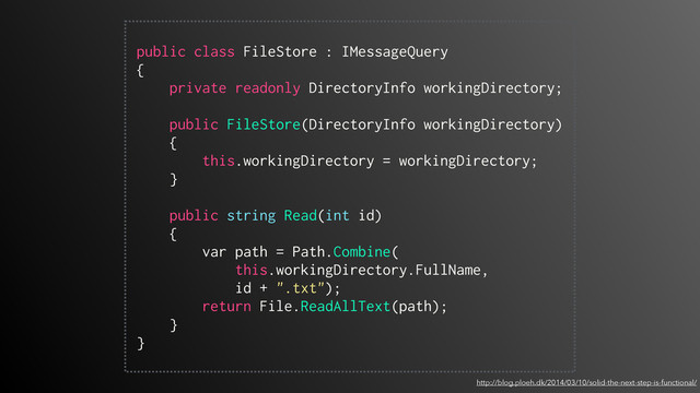 http://blog.ploeh.dk/2014/03/10/solid-the-next-step-is-functional/
 
public class FileStore : IMessageQuery
{
private readonly DirectoryInfo workingDirectory;
public FileStore(DirectoryInfo workingDirectory)
{
this.workingDirectory = workingDirectory;
}
public string Read(int id)
{
var path = Path.Combine(
this.workingDirectory.FullName,
id + ".txt");
return File.ReadAllText(path);
}
} 
