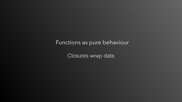 Functions as pure behaviour
Closures wrap data

