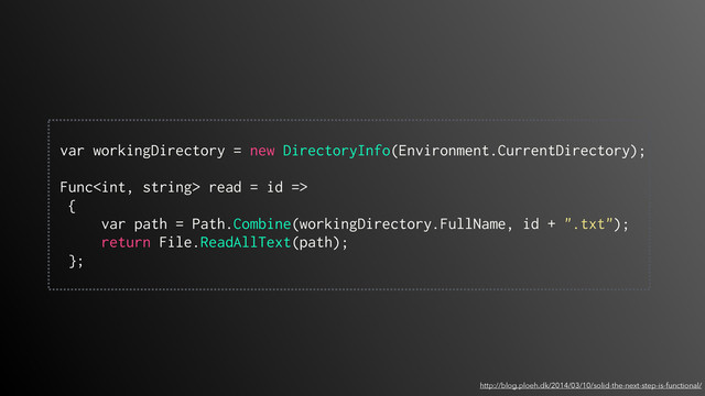 http://blog.ploeh.dk/2014/03/10/solid-the-next-step-is-functional/
 
var workingDirectory = new DirectoryInfo(Environment.CurrentDirectory); 
 
Func read = id =>
{
var path = Path.Combine(workingDirectory.FullName, id + ".txt");
return File.ReadAllText(path);
};
