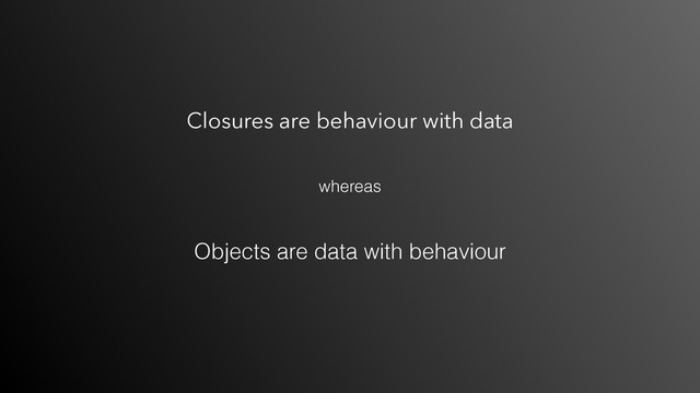 Closures are behaviour with data
Objects are data with behaviour
whereas
