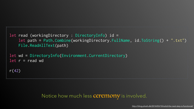 Notice how much less ceremony is involved.
http://blog.ploeh.dk/2014/03/10/solid-the-next-step-is-functional/
 
let read (workingDirectory : DirectoryInfo) id =
let path = Path.Combine(workingDirectory.FullName, id.ToString() + ".txt")
File.ReadAllText(path)
let wd = DirectoryInfo(Environment.CurrentDirectory)
let r = read wd 
r(42)
