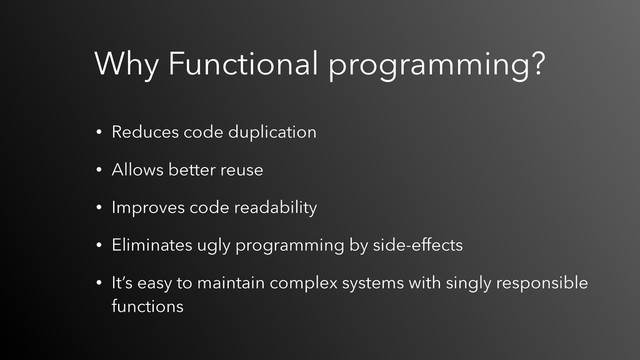 • Reduces code duplication
• Allows better reuse
• Improves code readability
• Eliminates ugly programming by side-effects
• It’s easy to maintain complex systems with singly responsible
functions
Why Functional programming?
