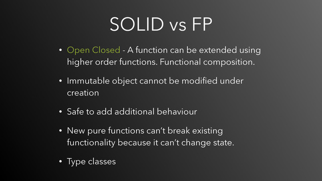 SOLID vs FP
• Open Closed - A function can be extended using
higher order functions. Functional composition.
• Immutable object cannot be modiﬁed under
creation
• Safe to add additional behaviour
• New pure functions can’t break existing
functionality because it can’t change state.
• Type classes
