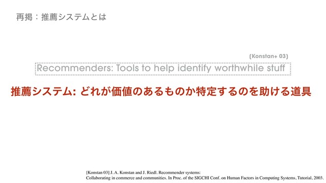 Recommenders: Tools to help identify worthwhile stuff
࠶ܝɿਪનγεςϜͱ͸
[Konstan+ 03]
ਪનγεςϜ: ͲΕ͕Ձ஋ͷ͋Δ΋ͷ͔ಛఆ͢ΔͷΛॿ͚Δಓ۩
[Konstan 03] J. A. Konstan and J. Riedl. Recommender systems:
Collaborating in commerce and communities. In Proc. of the SIGCHI Conf. on Human Factors in Computing Systems, Tutorial, 2003.
